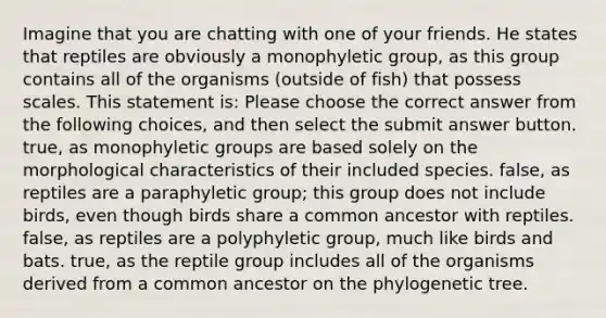 Imagine that you are chatting with one of your friends. He states that reptiles are obviously a monophyletic group, as this group contains all of the organisms (outside of fish) that possess scales. This statement is: Please choose the correct answer from the following choices, and then select the submit answer button. true, as monophyletic groups are based solely on the morphological characteristics of their included species. false, as reptiles are a paraphyletic group; this group does not include birds, even though birds share a common ancestor with reptiles. false, as reptiles are a polyphyletic group, much like birds and bats. true, as the reptile group includes all of the organisms derived from a common ancestor on the phylogenetic tree.