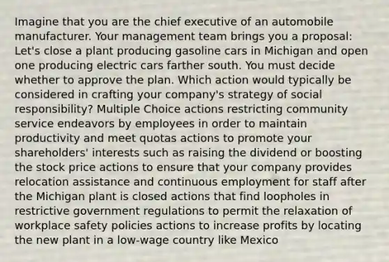 Imagine that you are the chief executive of an automobile manufacturer. Your management team brings you a proposal: Let's close a plant producing gasoline cars in Michigan and open one producing electric cars farther south. You must decide whether to approve the plan. Which action would typically be considered in crafting your company's strategy of social responsibility? Multiple Choice actions restricting community service endeavors by employees in order to maintain productivity and meet quotas actions to promote your shareholders' interests such as raising the dividend or boosting the stock price actions to ensure that your company provides relocation assistance and continuous employment for staff after the Michigan plant is closed actions that find loopholes in restrictive government regulations to permit the relaxation of workplace safety policies actions to increase profits by locating the new plant in a low-wage country like Mexico