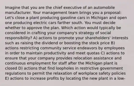 Imagine that you are the chief executive of an automobile manufacturer. Your management team brings you a proposal: Let's close a plant producing gasoline cars in Michigan and open one producing electric cars farther south. You must decide whether to approve the plan. Which action would typically be considered in crafting your company's strategy of social responsibility? A) actions to promote your shareholders' interests such as raising the dividend or boosting the stock price B) actions restricting community service endeavors by employees in order to maintain productivity and meet quotas C) actions to ensure that your company provides relocation assistance and continuous employment for staff after the Michigan plant is closed D) actions that find loopholes in restrictive government regulations to permit the relaxation of workplace safety policies E) actions to increase profits by locating the new plant in a low-