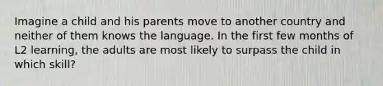 Imagine a child and his parents move to another country and neither of them knows the language. In the first few months of L2 learning, the adults are most likely to surpass the child in which skill?