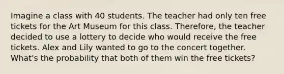 Imagine a class with 40 students. The teacher had only ten free tickets for the Art Museum for this class. Therefore, the teacher decided to use a lottery to decide who would receive the free tickets. Alex and Lily wanted to go to the concert together. What's the probability that both of them win the free tickets?