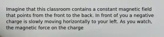 Imagine that this classroom contains a constant magnetic field that points from the front to the back. In front of you a negative charge is slowly moving horizontally to your left. As you watch, the magnetic force on the charge