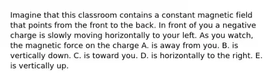 Imagine that this classroom contains a constant magnetic field that points from the front to the back. In front of you a negative charge is slowly moving horizontally to your left. As you watch, the magnetic force on the charge A. is away from you. B. is vertically down. C. is toward you. D. is horizontally to the right. E. is vertically up.