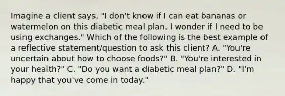 Imagine a client says, "I don't know if I can eat bananas or watermelon on this diabetic meal plan. I wonder if I need to be using exchanges." Which of the following is the best example of a reflective statement/question to ask this client? A. "You're uncertain about how to choose foods?" B. "You're interested in your health?" C. "Do you want a diabetic meal plan?" D. "I'm happy that you've come in today."