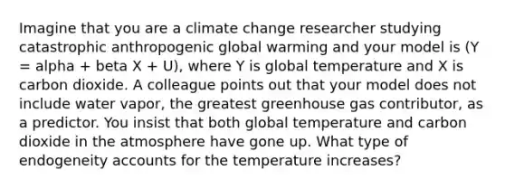 Imagine that you are a climate change researcher studying catastrophic anthropogenic global warming and your model is (Y = alpha + beta X + U), where Y is global temperature and X is carbon dioxide. A colleague points out that your model does not include water vapor, the greatest greenhouse gas contributor, as a predictor. You insist that both global temperature and carbon dioxide in the atmosphere have gone up. What type of endogeneity accounts for the temperature increases?