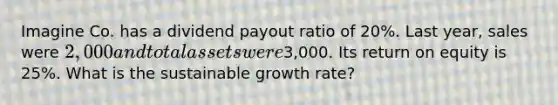 Imagine Co. has a dividend payout ratio of 20%. Last year, sales were 2,000 and total assets were3,000. Its return on equity is 25%. What is the sustainable growth rate?