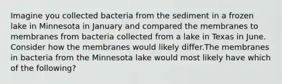 Imagine you collected bacteria from the sediment in a frozen lake in Minnesota in January and compared the membranes to membranes from bacteria collected from a lake in Texas in June. Consider how the membranes would likely differ.The membranes in bacteria from the Minnesota lake would most likely have which of the following?