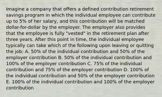 Imagine a company that offers a defined contribution retirement savings program in which the individual employee can contribute up to 5% of her salary, and this contribution will be matched dollar-for-dollar by the employer. The employer also provides that the employee is fully "vested" in the retirement plan after three years. After this point in time, the individual employee typically can take which of the following upon leaving or quitting the job: A. 50% of the individual contribution and 50% of the employer contribution B. 50% of the individual contribution and 100% of the employer contribution C. 75% of the individual contribution and 75% of the employer contribution D. 100% of the individual contribution and 50% of the employer contribution E. 100% of the individual contribution and 100% of the employer contribution