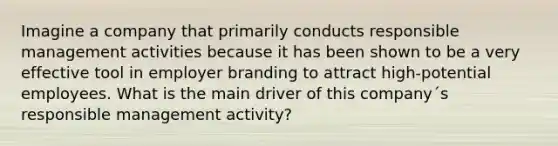 Imagine a company that primarily conducts responsible management activities because it has been shown to be a very effective tool in employer branding to attract high-potential employees. What is the main driver of this company´s responsible management activity?