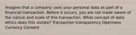 Imagine that a company uses your personal data as part of a financial transaction. Before it occurs, you are not made aware of the nature and scale of this transaction. What concept of data ethics does this violate? Transaction transparency Openness Currency Consent