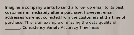 Imagine a company wants to send a follow-up email to its best customers immediately after a purchase. However, email addresses were not collected from the customers at the time of purchase. This is an example of missing the data quality of ________. Consistency Variety Accuracy Timeliness