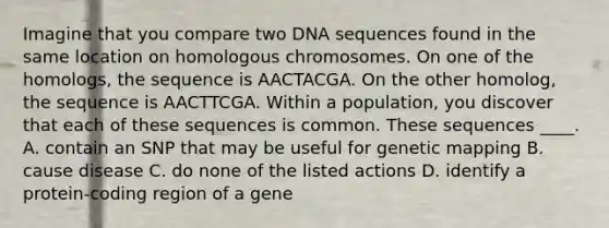 Imagine that you compare two DNA sequences found in the same location on homologous chromosomes. On one of the homologs, the sequence is AACTACGA. On the other homolog, the sequence is AACTTCGA. Within a population, you discover that each of these sequences is common. These sequences ____. A. contain an SNP that may be useful for genetic mapping B. cause disease C. do none of the listed actions D. identify a protein-coding region of a gene