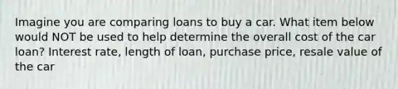 Imagine you are comparing loans to buy a car. What item below would NOT be used to help determine the overall cost of the car loan? Interest rate, length of loan, purchase price, resale value of the car