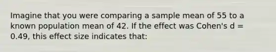 Imagine that you were comparing a sample mean of 55 to a known population mean of 42. If the effect was Cohen's d = 0.49, this effect size indicates that: