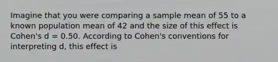 Imagine that you were comparing a sample mean of 55 to a known population mean of 42 and the size of this effect is Cohen's d = 0.50. According to Cohen's conventions for interpreting d, this effect is