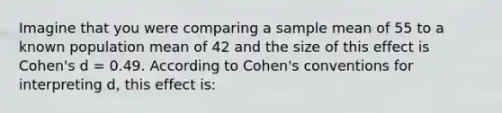 Imagine that you were comparing a sample mean of 55 to a known population mean of 42 and the size of this effect is Cohen's d = 0.49. According to Cohen's conventions for interpreting d, this effect is: