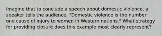 Imagine that to conclude a speech about domestic violence, a speaker tells the audience, "Domestic violence is the number one cause of injury to women in Western nations." What strategy for providing closure does this example most clearly represent?