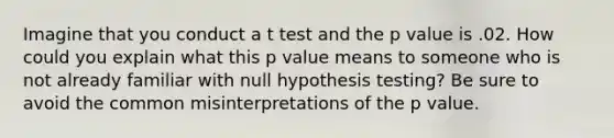 Imagine that you conduct a t test and the p value is .02. How could you explain what this p value means to someone who is not already familiar with null hypothesis testing? Be sure to avoid the common misinterpretations of the p value.