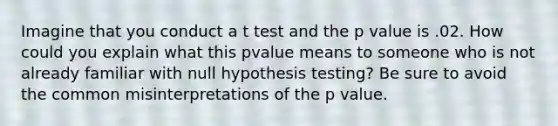 Imagine that you conduct a t test and the p value is .02. How could you explain what this pvalue means to someone who is not already familiar with null hypothesis testing? Be sure to avoid the common misinterpretations of the p value.