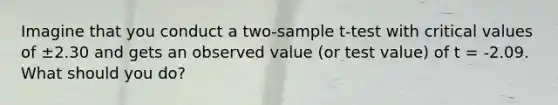 Imagine that you conduct a two-sample t-test with critical values of ±2.30 and gets an observed value (or test value) of t = -2.09. What should you do?