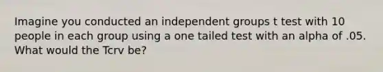 Imagine you conducted an independent groups t test with 10 people in each group using a one tailed test with an alpha of .05. What would the Tcrv be?