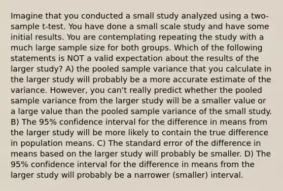 Imagine that you conducted a small study analyzed using a two-sample t-test. You have done a small scale study and have some initial results. You are contemplating repeating the study with a much large sample size for both groups. Which of the following statements is NOT a valid expectation about the results of the larger study? A) the pooled sample variance that you calculate in the larger study will probably be a more accurate estimate of the variance. However, you can't really predict whether the pooled sample variance from the larger study will be a smaller value or a large value than the pooled sample variance of the small study. B) The 95% confidence interval for the difference in means from the larger study will be more likely to contain the true difference in population means. C) The standard error of the difference in means based on the larger study will probably be smaller. D) The 95% confidence interval for the difference in means from the larger study will probably be a narrower (smaller) interval.