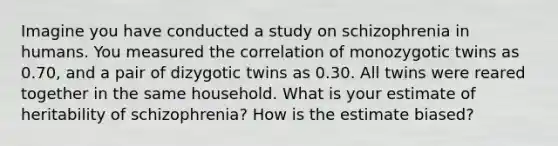 Imagine you have conducted a study on schizophrenia in humans. You measured the correlation of monozygotic twins as 0.70, and a pair of dizygotic twins as 0.30. All twins were reared together in the same household. What is your estimate of heritability of schizophrenia? How is the estimate biased?