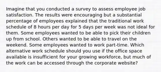 Imagine that you conducted a survey to assess employee job satisfaction. The results were encouraging but a substantial percentage of employees explained that the traditional work schedule of 8 hours per day for 5 days per week was not ideal for them. Some employees wanted to be able to pick their children up from school. Others wanted to be able to travel on the weekend. Some employees wanted to work part-time. Which alternative work schedule should you use if the office space available is insufficient for your growing workforce, but much of the work can be accessed through the corporate website?