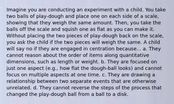 Imagine you are conducting an experiment with a child. You take two balls of play-dough and place one on each side of a scale, showing that they weigh the same amount. Then, you take the balls off the scale and squish one as flat as you can make it. Without placing the two pieces of play-dough back on the scale, you ask the child if the two pieces will weigh the same. A child will say no if they are engaged in centration because... a. They cannot reason about the order of items along quantitative dimensions, such as length or weight. b. They are focused on just one aspect (e.g., how flat the dough-ball looks) and cannot focus on multiple aspects at one time. c. They are drawing a relationship between two separate events that are otherwise unrelated. d. They cannot reverse the steps of the process that changed the play-dough ball from a ball to a disk.