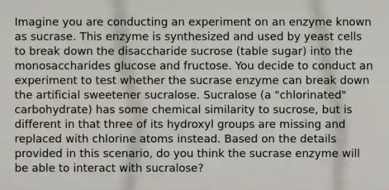 Imagine you are conducting an experiment on an enzyme known as sucrase. This enzyme is synthesized and used by yeast cells to break down the disaccharide sucrose (table sugar) into the monosaccharides glucose and fructose. You decide to conduct an experiment to test whether the sucrase enzyme can break down the artificial sweetener sucralose. Sucralose (a "chlorinated" carbohydrate) has some chemical similarity to sucrose, but is different in that three of its hydroxyl groups are missing and replaced with chlorine atoms instead. Based on the details provided in this scenario, do you think the sucrase enzyme will be able to interact with sucralose?