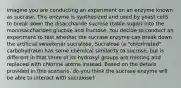 imagine you are conducting an experiment on an enzyme known as sucrase. This enzyme is synthesized and used by yeast cells to break down the disaccharide sucrose (table sugar) into the monosaccharides glucose and fructose. You decide to conduct an experiment to test whether the sucrase enzyme can break down the artificial sweetener sucralose. Sucralose (a "chlorinated" carbohydrate) has some chemical similarity to sucrose, but is different in that three of its hydroxyl groups are missing and replaced with chlorine atoms instead. Based on the details provided in this scenario, do you think the sucrase enzyme will be able to interact with sucralose?