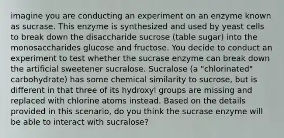 imagine you are conducting an experiment on an enzyme known as sucrase. This enzyme is synthesized and used by yeast cells to break down the disaccharide sucrose (table sugar) into the monosaccharides glucose and fructose. You decide to conduct an experiment to test whether the sucrase enzyme can break down the artificial sweetener sucralose. Sucralose (a "chlorinated" carbohydrate) has some chemical similarity to sucrose, but is different in that three of its hydroxyl groups are missing and replaced with chlorine atoms instead. Based on the details provided in this scenario, do you think the sucrase enzyme will be able to interact with sucralose?