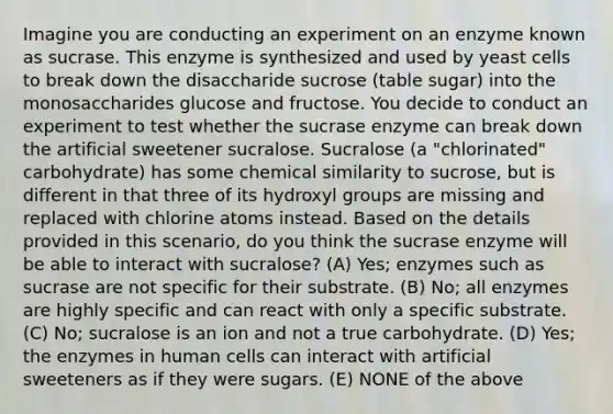 Imagine you are conducting an experiment on an enzyme known as sucrase. This enzyme is synthesized and used by yeast cells to break down the disaccharide sucrose (table sugar) into the monosaccharides glucose and fructose. You decide to conduct an experiment to test whether the sucrase enzyme can break down the artificial sweetener sucralose. Sucralose (a "chlorinated" carbohydrate) has some chemical similarity to sucrose, but is different in that three of its hydroxyl groups are missing and replaced with chlorine atoms instead. Based on the details provided in this scenario, do you think the sucrase enzyme will be able to interact with sucralose? (A) Yes; enzymes such as sucrase are not specific for their substrate. (B) No; all enzymes are highly specific and can react with only a specific substrate. (C) No; sucralose is an ion and not a true carbohydrate. (D) Yes; the enzymes in human cells can interact with artificial sweeteners as if they were sugars. (E) NONE of the above