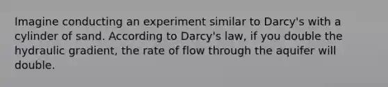 Imagine conducting an experiment similar to Darcy's with a cylinder of sand. According to Darcy's law, if you double the hydraulic gradient, the rate of flow through the aquifer will double.