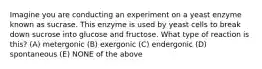 Imagine you are conducting an experiment on a yeast enzyme known as sucrase. This enzyme is used by yeast cells to break down sucrose into glucose and fructose. What type of reaction is this? (A) metergonic (B) exergonic (C) endergonic (D) spontaneous (E) NONE of the above