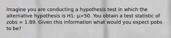 Imagine you are conducting a hypothesis test in which the alternative hypothesis is H1: μ>50. You obtain a test statistic of zobs = 1.89. Given this information what would you expect pobs to be?