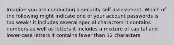 Imagine you are conducting a security self-assessment. Which of the following might indicate one of your account passwords is too weak? it includes several special characters it contains numbers as well as letters it includes a mixture of capital and lower-case letters it contains fewer than 12 characters