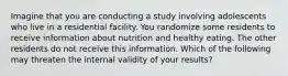 Imagine that you are conducting a study involving adolescents who live in a residential facility. You randomize some residents to receive information about nutrition and healthy eating. The other residents do not receive this information. Which of the following may threaten the internal validity of your results?