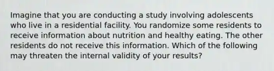 Imagine that you are conducting a study involving adolescents who live in a residential facility. You randomize some residents to receive information about nutrition and healthy eating. The other residents do not receive this information. Which of the following may threaten the internal validity of your results?