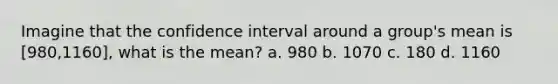 Imagine that the confidence interval around a group's mean is [980,1160], what is the mean? a. 980 b. 1070 c. 180 d. 1160