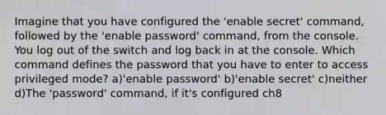 Imagine that you have configured the 'enable secret' command, followed by the 'enable password' command, from the console. You log out of the switch and log back in at the console. Which command defines the password that you have to enter to access privileged mode? a)'enable password' b)'enable secret' c)neither d)The 'password' command, if it's configured ch8