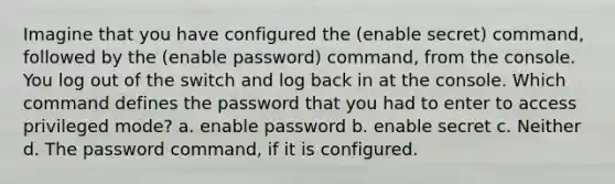 Imagine that you have configured the (enable secret) command, followed by the (enable password) command, from the console. You log out of the switch and log back in at the console. Which command defines the password that you had to enter to access privileged mode? a. enable password b. enable secret c. Neither d. The password command, if it is configured.