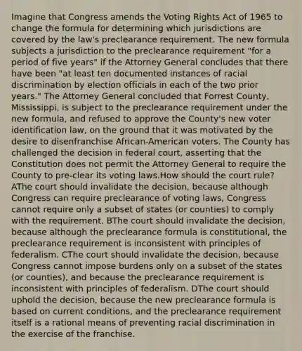 Imagine that Congress amends the Voting Rights Act of 1965 to change the formula for determining which jurisdictions are covered by the law's preclearance requirement. The new formula subjects a jurisdiction to the preclearance requirement "for a period of five years" if the Attorney General concludes that there have been "at least ten documented instances of racial discrimination by election officials in each of the two prior years." The Attorney General concluded that Forrest County, Mississippi, is subject to the preclearance requirement under the new formula, and refused to approve the County's new voter identification law, on the ground that it was motivated by the desire to disenfranchise African-American voters. The County has challenged the decision in federal court, asserting that the Constitution does not permit the Attorney General to require the County to pre-clear its voting laws.How should the court rule? AThe court should invalidate the decision, because although Congress can require preclearance of voting laws, Congress cannot require only a subset of states (or counties) to comply with the requirement. BThe court should invalidate the decision, because although the preclearance formula is constitutional, the preclearance requirement is inconsistent with principles of federalism. CThe court should invalidate the decision, because Congress cannot impose burdens only on a subset of the states (or counties), and because the preclearance requirement is inconsistent with principles of federalism. DThe court should uphold the decision, because the new preclearance formula is based on current conditions, and the preclearance requirement itself is a rational means of preventing racial discrimination in the exercise of the franchise.