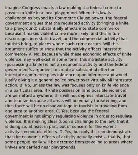 Imagine Congress enacts a law making it a federal crime to possess a knife in a local playground. When this law is challenged as beyond its Commerce Clause power, the federal government argues that the regulated activity (bringing a knife to a playground) substantially affects interstate commerce because it makes violent crime more likely, and this in turn discourages interstate travel, and the commercial activity that tourists bring, to places where such crime occurs. Will this argument suffice to show that the activity affects interstate commerce? A. No, because while these economic effects of knife violence may well exist in some form, this intrastate activity (possessing a knife) is not an economic activity and the federal government's argument to create a substantial effect on interstate commerce piles inference upon inference and would justify giving it a general police power over virtually all intrastate action. B. No, unless the law was focuses only on knife violence in a particular area. If knife possession (and possible violence) are permitted anywhere, this will not depress interstate travel and tourism because all areas will be equally threatening, and thus there will be no disadvantage to tourists in traveling from one area to another area. C. Yes, because the federal government is not simply regulating violence in order to regulate violence. It is making clear (upon a challenge to the law) that it is doing so, at least in part, out of concern for the violent activity's economic effects. D. Yes, but only if it can demonstrate that the economic effects of activity actually exist -- that is, that some people really will be deterred from traveling to areas where knives are carried near playgrounds.