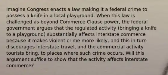 Imagine Congress enacts a law making it a federal crime to possess a knife in a local playground. When this law is challenged as beyond Commerce Clause power, the federal government argues that the regulated activity (bringing a knife to a playground) substantially affects interstate commerce because it makes violent crime more likely, and this in turn discourages interstate travel, and the commercial activity tourists bring, to places where such crime occurs. Will this argument suffice to show that the activity affects interstate commerce?