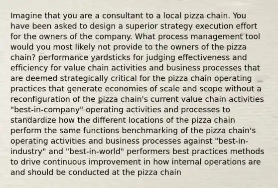 Imagine that you are a consultant to a local pizza chain. You have been asked to design a superior strategy execution effort for the owners of the company. What process management tool would you most likely not provide to the owners of the pizza chain? performance yardsticks for judging effectiveness and efficiency for value chain activities and business processes that are deemed strategically critical for the pizza chain operating practices that generate economies of scale and scope without a reconfiguration of the pizza chain's current value chain activities "best-in-company" operating activities and processes to standardize how the different locations of the pizza chain perform the same functions benchmarking of the pizza chain's operating activities and business processes against "best-in-industry" and "best-in-world" performers best practices methods to drive continuous improvement in how internal operations are and should be conducted at the pizza chain