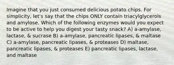 Imagine that you just consumed delicious potato chips. For simplicity, let's say that the chips ONLY contain triacylglycerols and amylose. Which of the following enzymes would you expect to be active to help you digest your tasty snack? A) a-amylase, lactase, & sucrase B) a-amylase, pancreatic lipases, & maltase C) a-amylase, pancreatic lipases, & proteases D) maltase, pancreatic lipases, & proteases E) pancreatic lipases, lactase, and maltase