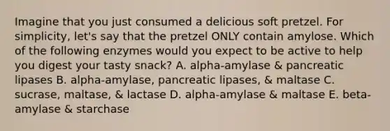 Imagine that you just consumed a delicious soft pretzel. For simplicity, let's say that the pretzel ONLY contain amylose. Which of the following enzymes would you expect to be active to help you digest your tasty snack? A. alpha-amylase & pancreatic lipases B. alpha-amylase, pancreatic lipases, & maltase C. sucrase, maltase, & lactase D. alpha-amylase & maltase E. beta-amylase & starchase