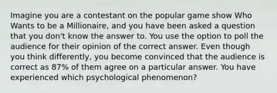 Imagine you are a contestant on the popular game show Who Wants to be a Millionaire, and you have been asked a question that you don't know the answer to. You use the option to poll the audience for their opinion of the correct answer. Even though you think differently, you become convinced that the audience is correct as 87% of them agree on a particular answer. You have experienced which psychological phenomenon?