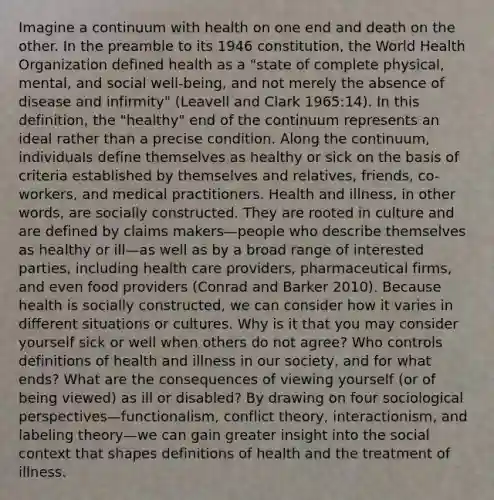 Imagine a continuum with health on one end and death on the other. In the preamble to its 1946 constitution, the World Health Organization defined health as a "state of complete physical, mental, and social well-being, and not merely the absence of disease and infirmity" (Leavell and Clark 1965:14). In this definition, the "healthy" end of the continuum represents an ideal rather than a precise condition. Along the continuum, individuals define themselves as healthy or sick on the basis of criteria established by themselves and relatives, friends, co-workers, and medical practitioners. Health and illness, in other words, are socially constructed. They are rooted in culture and are defined by claims makers—people who describe themselves as healthy or ill—as well as by a broad range of interested parties, including health care providers, pharmaceutical firms, and even food providers (Conrad and Barker 2010). Because health is socially constructed, we can consider how it varies in different situations or cultures. Why is it that you may consider yourself sick or well when others do not agree? Who controls definitions of health and illness in our society, and for what ends? What are the consequences of viewing yourself (or of being viewed) as ill or disabled? By drawing on four sociological perspectives—functionalism, conflict theory, interactionism, and labeling theory—we can gain greater insight into the social context that shapes definitions of health and the treatment of illness.